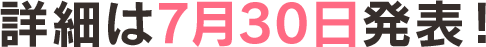 詳細は7月30日発表！